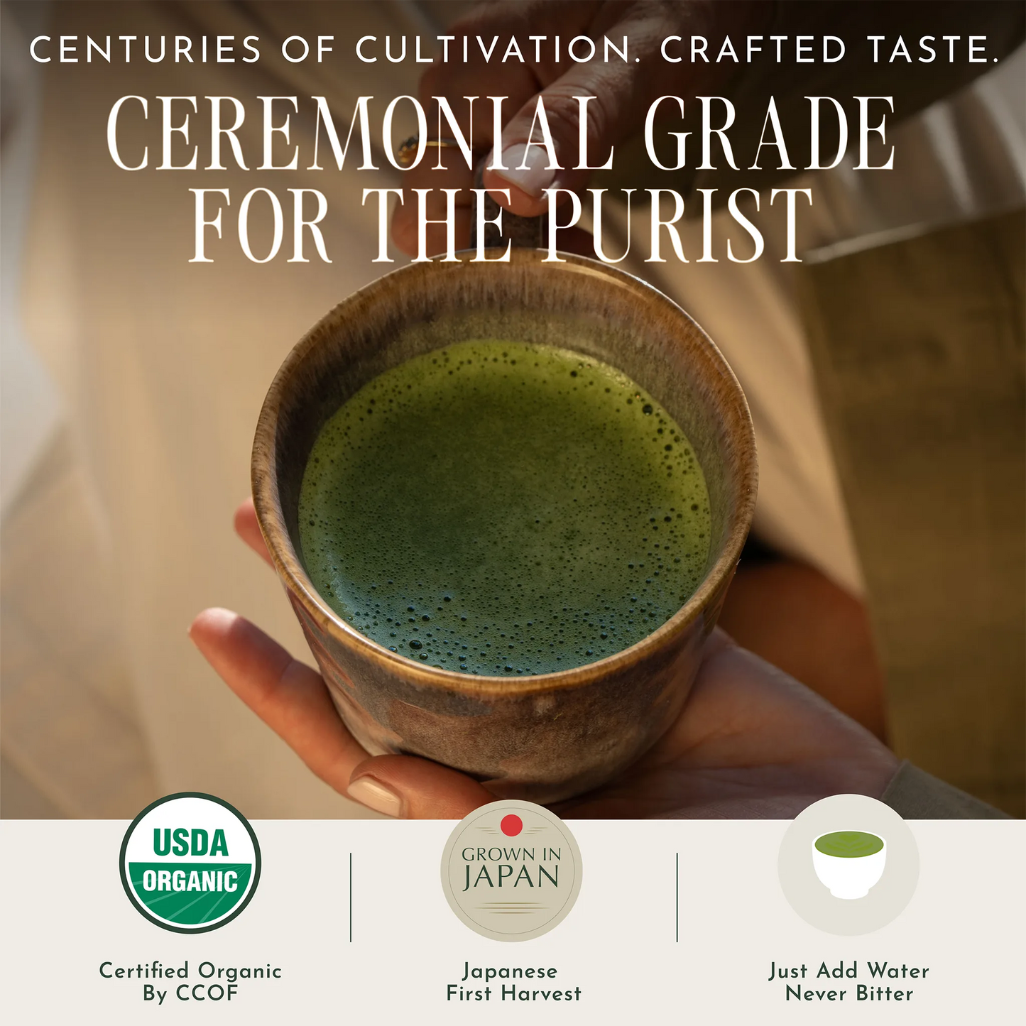 A hand holds a small rustic bowl filled with green matcha tea. Large text at the top reads 'Ceremonial Grade for the Purist,' with additional badges and claims along the bottom including USDA Organic, Grown in Japan, and Just Add Water Never Bitter.